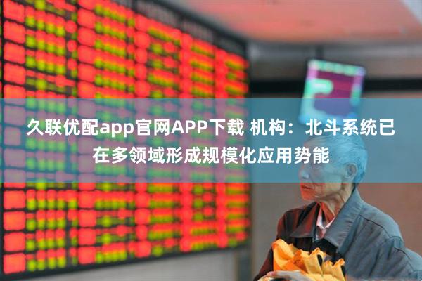 久联优配app官网APP下载 机构:北斗系统已在多领域形成规模化应用势能