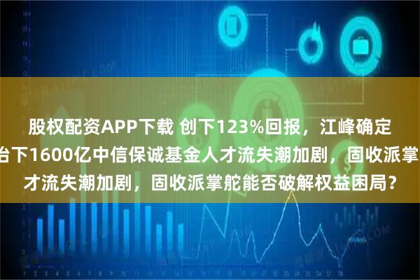 股权配资APP下载 创下123%回报,江峰确定清仓式离职,董元星治下1600亿中信保诚基金人才流失潮加剧,固收派掌舵能否破解权益困局?