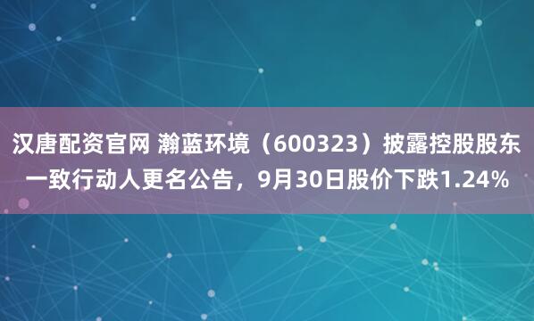 汉唐配资官网 瀚蓝环境（600323）披露控股股东一致行动人更名公告，9月30日股价下跌1.24%