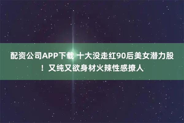 配资公司APP下载 十大没走红90后美女潜力股！又纯又欲身材火辣性感撩人