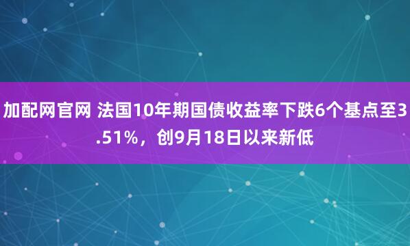 加配网官网 法国10年期国债收益率下跌6个基点至3.51%，创9月18日以来新低
