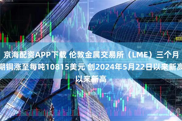 京海配资APP下载 伦敦金属交易所（LME）三个月期铜涨至每吨10815美元 创2024年5月22日以来新高