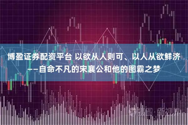 博盈证券配资平台 以欲从人则可、以人从欲鲜济——自命不凡的宋襄公和他的图霸之梦