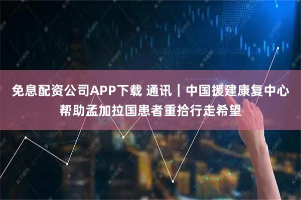 免息配资公司APP下载 通讯｜中国援建康复中心帮助孟加拉国患者重拾行走希望