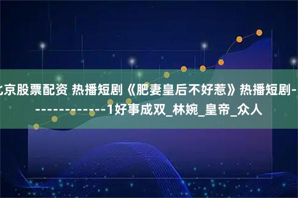 北京股票配资 热播短剧《肥妻皇后不好惹》热播短剧---------------1好事成双_林婉_皇帝_众人