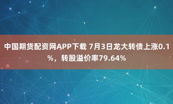 中国期货配资网APP下载 7月3日龙大转债上涨0.1%,转股溢价率79.64%