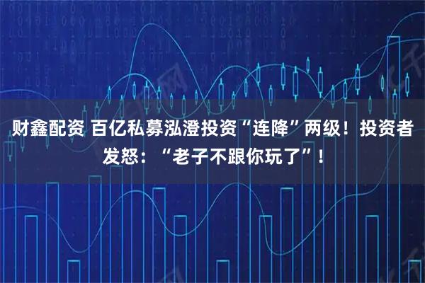 财鑫配资 百亿私募泓澄投资“连降”两级！投资者发怒：“老子不跟你玩了”！