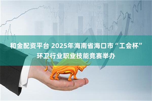 和金配资平台 2025年海南省海口市“工会杯”环卫行业职业技能竞赛举办