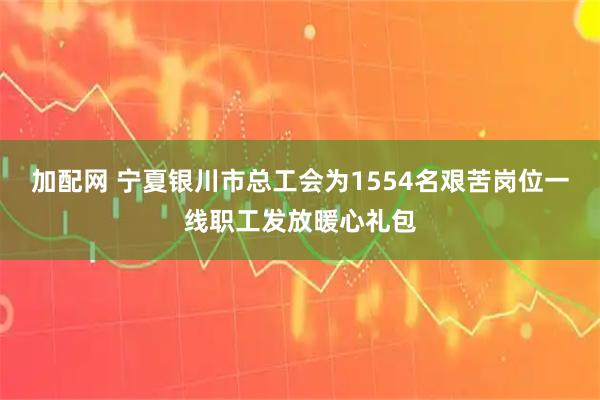 加配网 宁夏银川市总工会为1554名艰苦岗位一线职工发放暖心礼包
