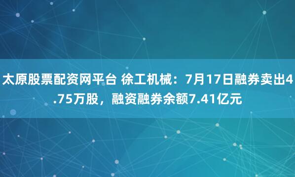 太原股票配资网平台 徐工机械：7月17日融券卖出4.75万股，融资融券余额7.41亿元
