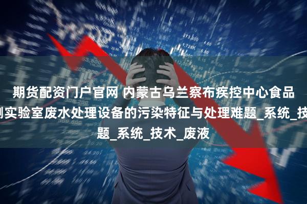 期货配资门户官网 内蒙古乌兰察布疾控中心食品安全检测实验室废水处理设备的污染特征与处理难题_系统_技术_废液