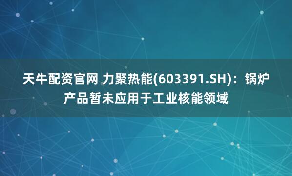 天牛配资官网 力聚热能(603391.SH)：锅炉产品暂未应用于工业核能领域