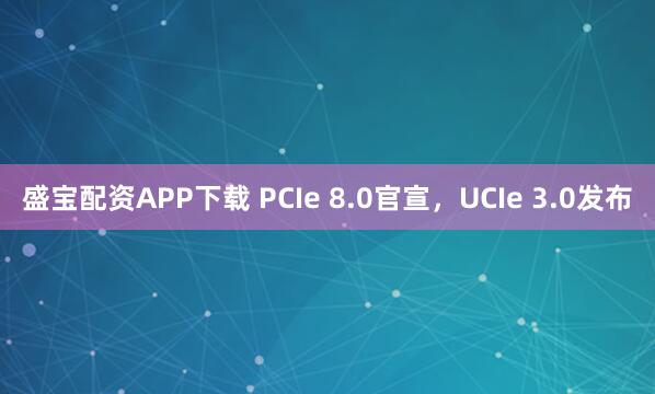 盛宝配资APP下载 PCIe 8.0官宣，UCIe 3.0发布
