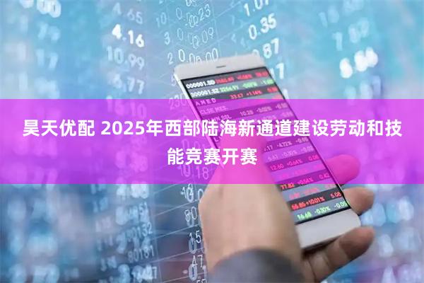 昊天优配 2025年西部陆海新通道建设劳动和技能竞赛开赛