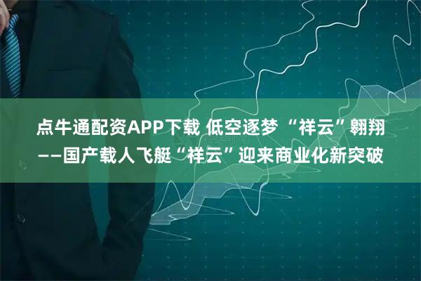 点牛通配资APP下载 低空逐梦&#32;“祥云”翱翔——国产载人飞艇“祥云”迎来商业化新突破