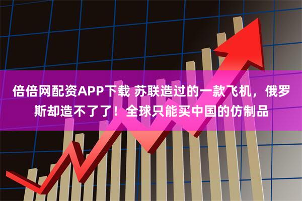 倍倍网配资APP下载 苏联造过的一款飞机，俄罗斯却造不了了！全球只能买中国的仿制品