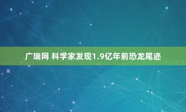 广瑞网 科学家发现1.9亿年前恐龙尾迹