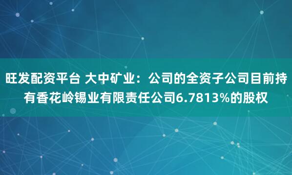 旺发配资平台 大中矿业：公司的全资子公司目前持有香花岭锡业有限责任公司6.7813%的股权