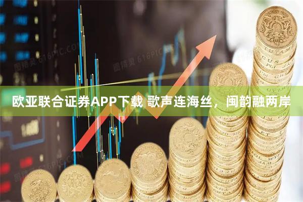 欧亚联合证券APP下载 歌声连海丝,闽韵融两岸