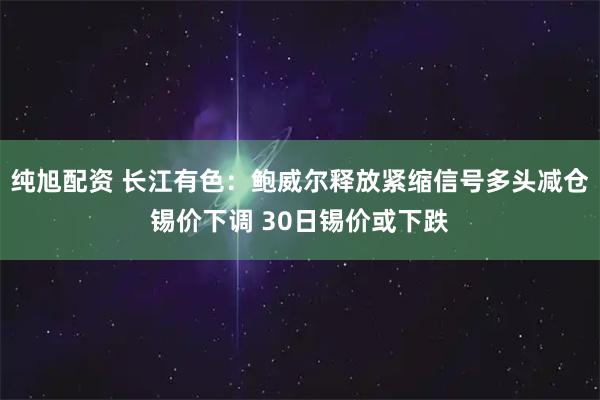 纯旭配资 长江有色：鲍威尔释放紧缩信号多头减仓锡价下调 30日锡价或下跌