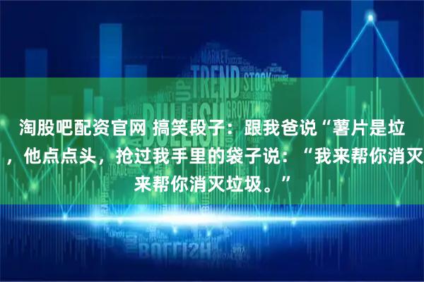 淘股吧配资官网 搞笑段子：跟我爸说“薯片是垃圾食品”，他点点头，抢过我手里的袋子说：“我来帮你消灭垃圾。”
