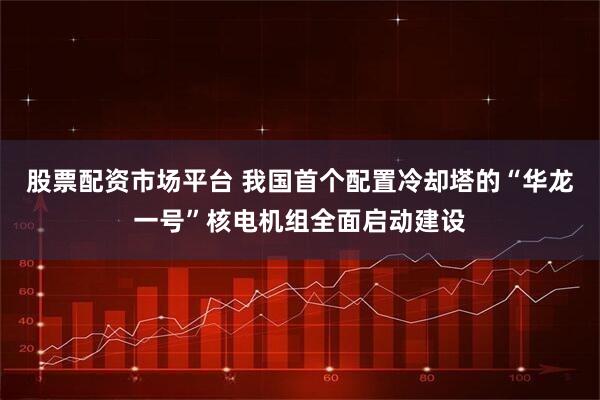 股票配资市场平台 我国首个配置冷却塔的“华龙一号”核电机组全面启动建设