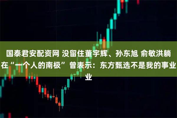 国泰君安配资网 没留住董宇辉、孙东旭 俞敏洪躺在“一个人的南极” 曾表示：东方甄选不是我的事业