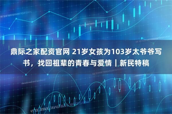 鼎际之家配资官网 21岁女孩为103岁太爷爷写书，找回祖辈的青春与爱情｜新民特稿