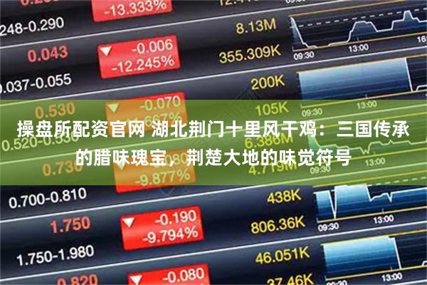 操盘所配资官网 湖北荆门十里风干鸡：三国传承的腊味瑰宝，荆楚大地的味觉符号