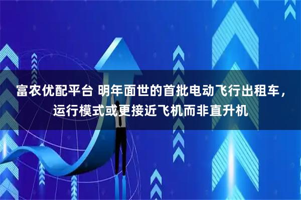 富农优配平台 明年面世的首批电动飞行出租车，运行模式或更接近飞机而非直升机