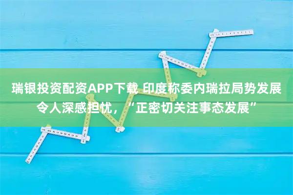 瑞银投资配资APP下载 印度称委内瑞拉局势发展令人深感担忧，“正密切关注事态发展”