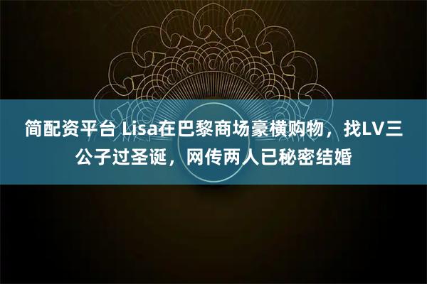 简配资平台 Lisa在巴黎商场豪横购物，找LV三公子过圣诞，网传两人已秘密结婚