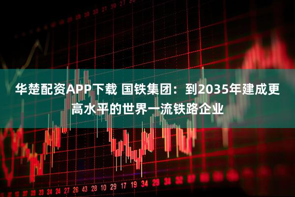 华楚配资APP下载 国铁集团：到2035年建成更高水平的世界一流铁路企业