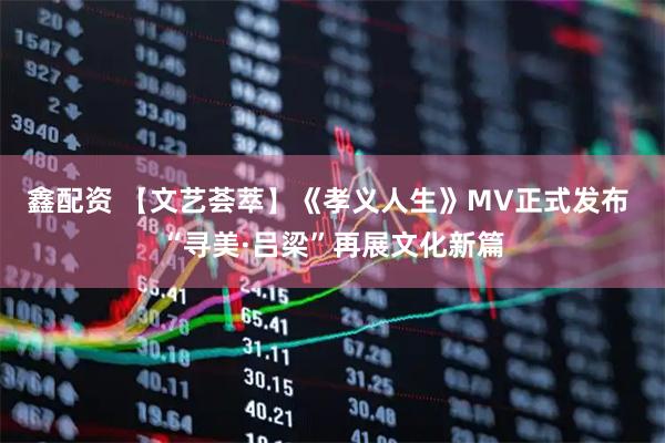 鑫配资 【文艺荟萃】《孝义人生》MV正式发布 “寻美·吕梁”再展文化新篇