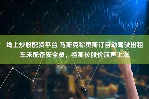 线上炒股配资平台 马斯克称奥斯汀自动驾驶出租车未配备安全员，特斯拉股价应声上涨