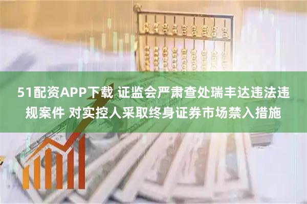 51配资APP下载 证监会严肃查处瑞丰达违法违规案件 对实控人采取终身证券市场禁入措施
