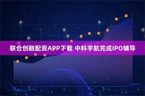 联合创融配资APP下载 中科宇航完成IPO辅导