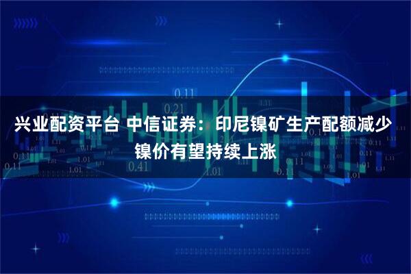 兴业配资平台 中信证券：印尼镍矿生产配额减少 镍价有望持续上涨
