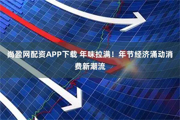 尚盈网配资APP下载 年味拉满！年节经济涌动消费新潮流