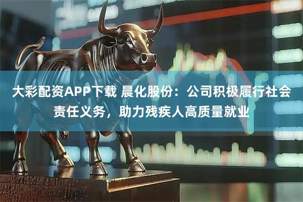 大彩配资APP下载 晨化股份：公司积极履行社会责任义务，助力残疾人高质量就业