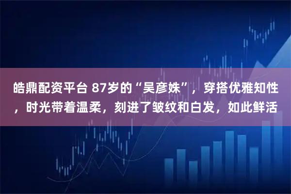 皓鼎配资平台 87岁的“吴彦姝”，穿搭优雅知性，时光带着温柔，刻进了皱纹和白发，如此鲜活