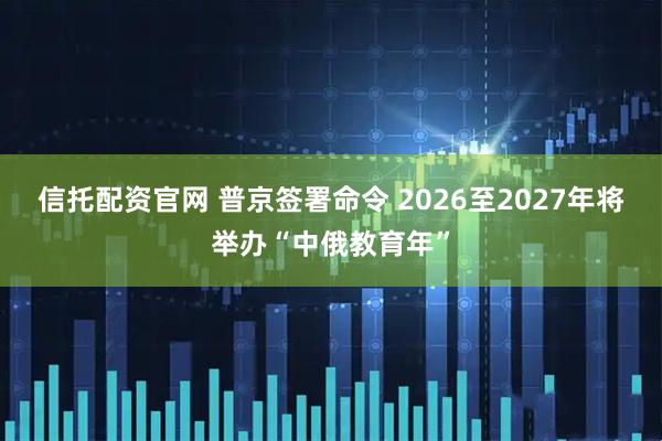 信托配资官网 普京签署命令 2026至2027年将举办“中俄教育年”