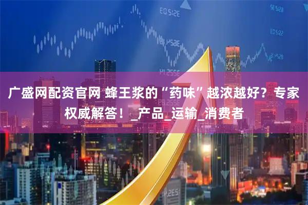 广盛网配资官网 蜂王浆的“药味”越浓越好？专家权威解答！_产品_运输_消费者