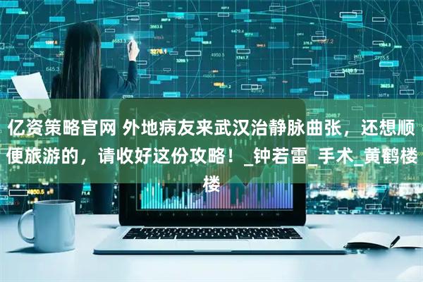 亿资策略官网 外地病友来武汉治静脉曲张，还想顺便旅游的，请收好这份攻略！_钟若雷_手术_黄鹤楼