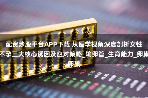 配资炒股平台APP下载 从医学视角深度剖析女性不孕三大核心诱因及应对策略_输卵管_生育能力_卵巢