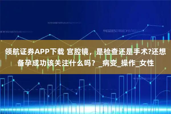 领航证券APP下载 宫腔镜，是检查还是手术?还想备孕成功该关注什么吗？_病变_操作_女性