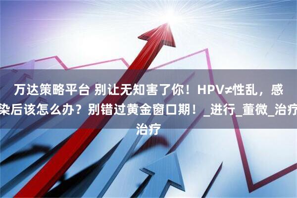 万达策略平台 别让无知害了你！HPV≠性乱，感染后该怎么办？别错过黄金窗口期！_进行_董微_治疗