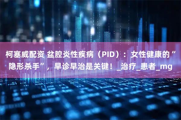 柯塞威配资 盆腔炎性疾病（PID）：女性健康的“隐形杀手”，早诊早治是关键！_治疗_患者_mg