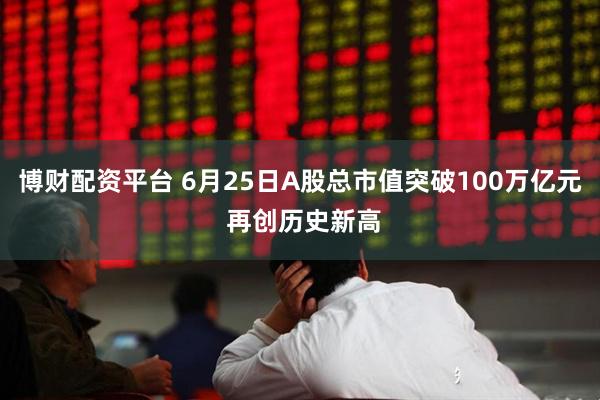 博财配资平台 6月25日A股总市值突破100万亿元 再创历史新高