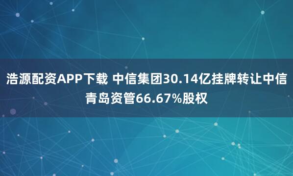 浩源配资APP下载 中信集团30.14亿挂牌转让中信青岛资管66.67%股权